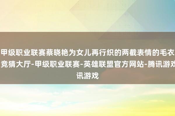 甲级职业联赛蔡晓艳为女儿再行织的两截表情的毛衣-竞猜大厅-甲级职业联赛-英雄联盟官方网站-腾讯游戏