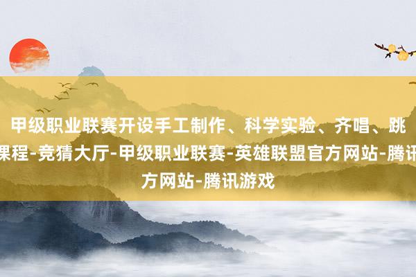 甲级职业联赛开设手工制作、科学实验、齐唱、跳舞等课程-竞猜大厅-甲级职业联赛-英雄联盟官方网站-腾讯游戏