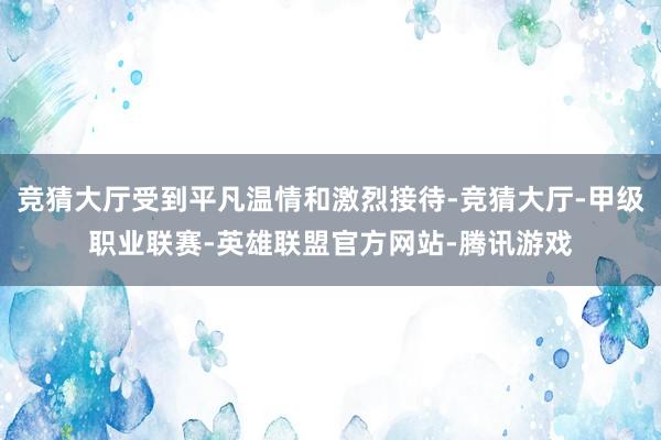 竞猜大厅受到平凡温情和激烈接待-竞猜大厅-甲级职业联赛-英雄联盟官方网站-腾讯游戏