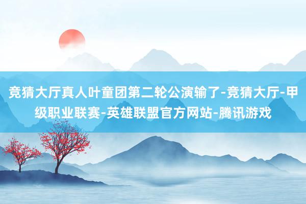 竞猜大厅真人叶童团第二轮公演输了-竞猜大厅-甲级职业联赛-英雄联盟官方网站-腾讯游戏