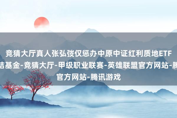 竞猜大厅真人张弘弢仅惩办中原中证红利质地ETF偏激集结基金-竞猜大厅-甲级职业联赛-英雄联盟官方网站-腾讯游戏