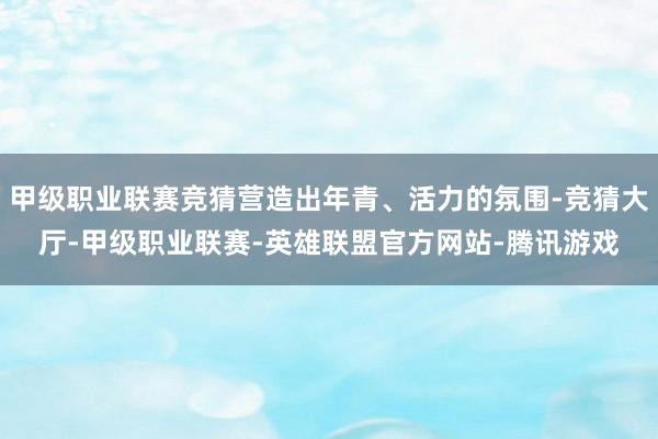 甲级职业联赛竞猜营造出年青、活力的氛围-竞猜大厅-甲级职业联赛-英雄联盟官方网站-腾讯游戏