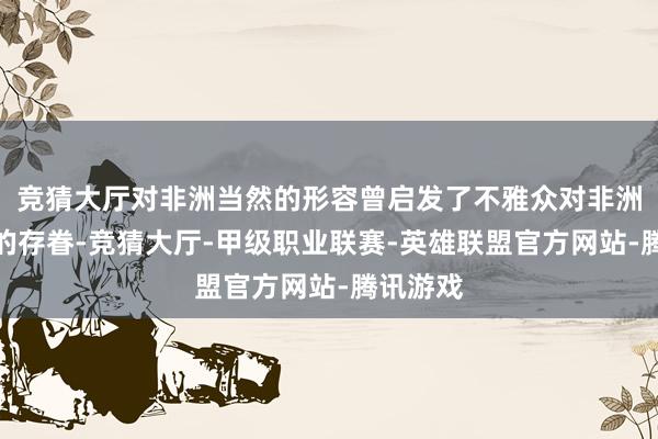 竞猜大厅对非洲当然的形容曾启发了不雅众对非洲大草原的存眷-竞猜大厅-甲级职业联赛-英雄联盟官方网站-腾讯游戏