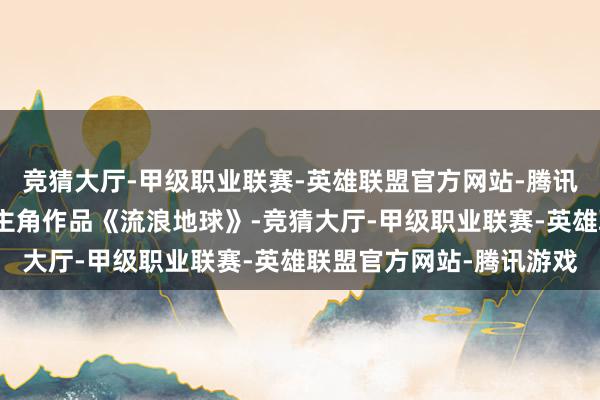 竞猜大厅-甲级职业联赛-英雄联盟官方网站-腾讯游戏大荧幕上有首部女主角作品《流浪地球》-竞猜大厅-甲级职业联赛-英雄联盟官方网站-腾讯游戏