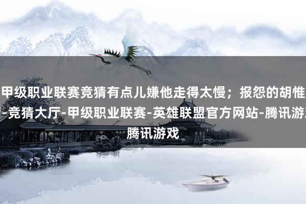 甲级职业联赛竞猜有点儿嫌他走得太慢；报怨的胡惟庸-竞猜大厅-甲级职业联赛-英雄联盟官方网站-腾讯游戏