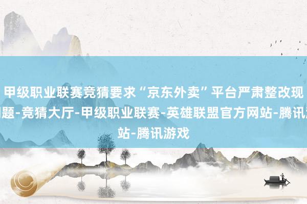甲级职业联赛竞猜要求“京东外卖”平台严肃整改现存问题-竞猜大厅-甲级职业联赛-英雄联盟官方网站-腾讯游戏