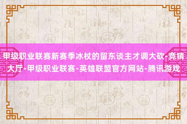 甲级职业联赛新赛季冰杖的留东谈主才调大砍-竞猜大厅-甲级职业联赛-英雄联盟官方网站-腾讯游戏