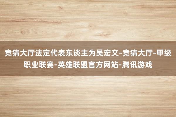 竞猜大厅法定代表东谈主为吴宏文-竞猜大厅-甲级职业联赛-英雄联盟官方网站-腾讯游戏
