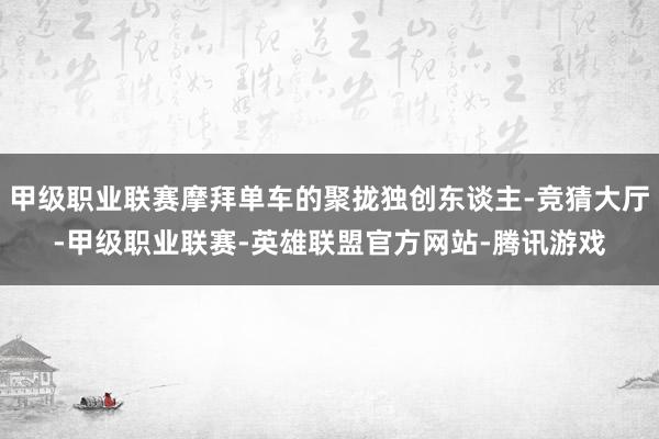 甲级职业联赛摩拜单车的聚拢独创东谈主-竞猜大厅-甲级职业联赛-英雄联盟官方网站-腾讯游戏