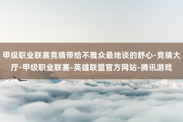 甲级职业联赛竞猜带给不雅众最地谈的舒心-竞猜大厅-甲级职业联赛-英雄联盟官方网站-腾讯游戏