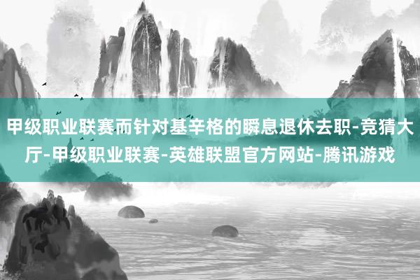 甲级职业联赛而针对基辛格的瞬息退休去职-竞猜大厅-甲级职业联赛-英雄联盟官方网站-腾讯游戏