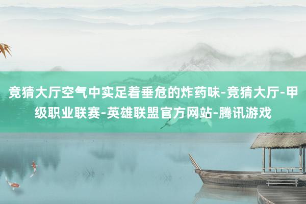 竞猜大厅空气中实足着垂危的炸药味-竞猜大厅-甲级职业联赛-英雄联盟官方网站-腾讯游戏