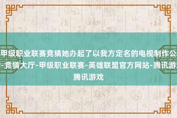 甲级职业联赛竞猜她办起了以我方定名的电视制作公司-竞猜大厅-甲级职业联赛-英雄联盟官方网站-腾讯游戏