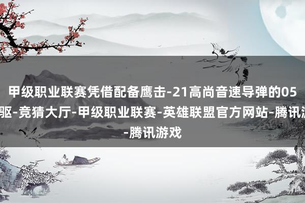 甲级职业联赛凭借配备鹰击-21高尚音速导弹的055大驱-竞猜大厅-甲级职业联赛-英雄联盟官方网站-腾讯游戏