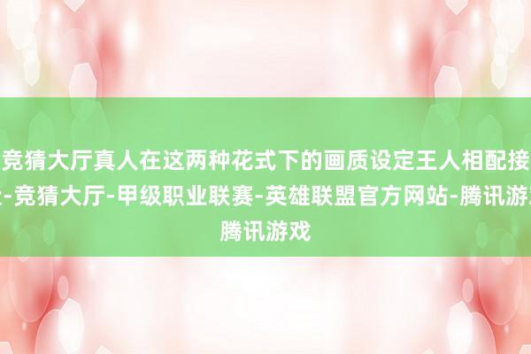 竞猜大厅真人在这两种花式下的画质设定王人相配接近-竞猜大厅-甲级职业联赛-英雄联盟官方网站-腾讯游戏