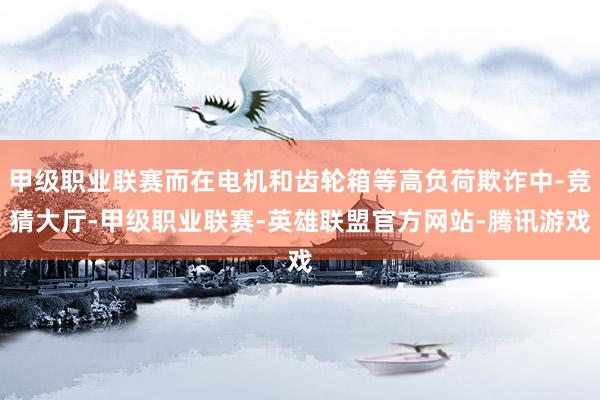 甲级职业联赛而在电机和齿轮箱等高负荷欺诈中-竞猜大厅-甲级职业联赛-英雄联盟官方网站-腾讯游戏