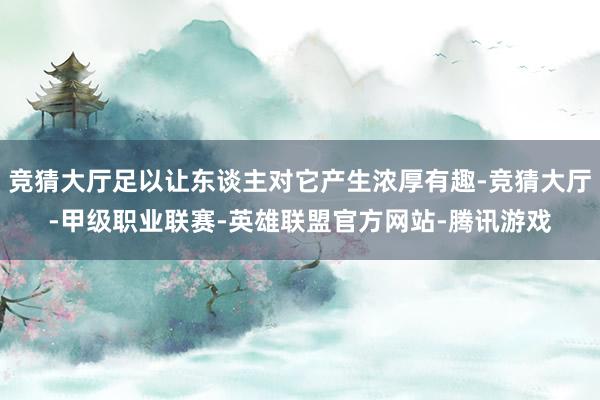 竞猜大厅足以让东谈主对它产生浓厚有趣-竞猜大厅-甲级职业联赛-英雄联盟官方网站-腾讯游戏