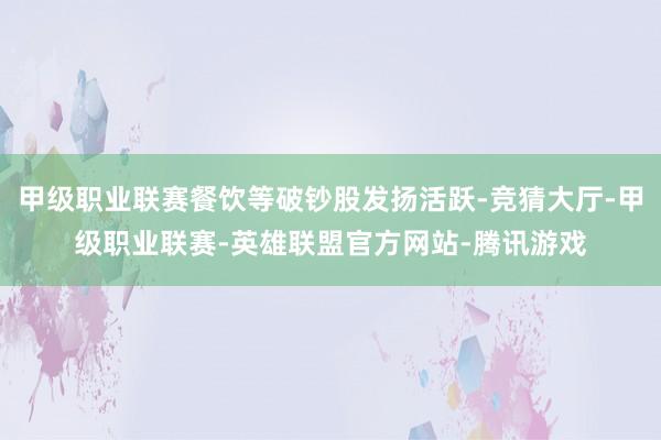 甲级职业联赛餐饮等破钞股发扬活跃-竞猜大厅-甲级职业联赛-英雄联盟官方网站-腾讯游戏