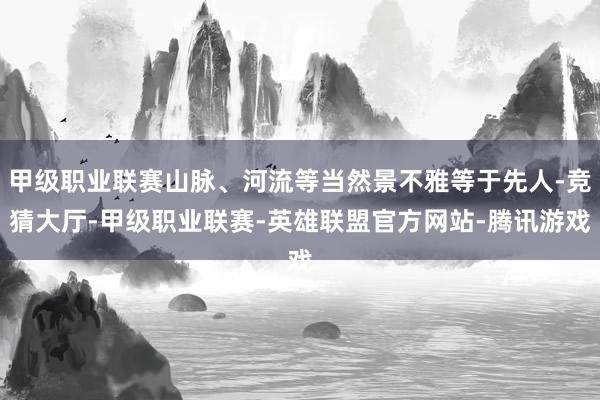 甲级职业联赛山脉、河流等当然景不雅等于先人-竞猜大厅-甲级职业联赛-英雄联盟官方网站-腾讯游戏