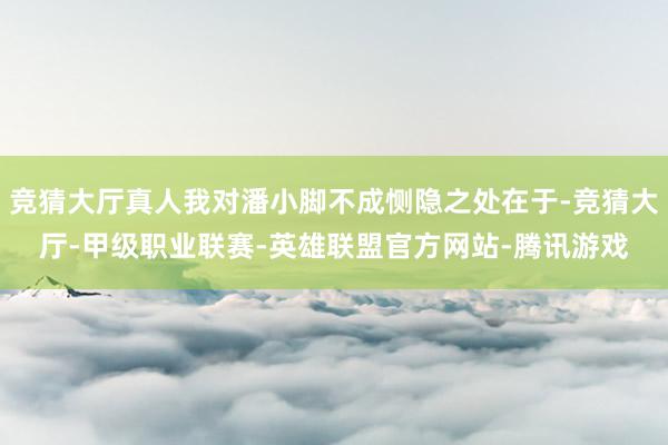 竞猜大厅真人我对潘小脚不成恻隐之处在于-竞猜大厅-甲级职业联赛-英雄联盟官方网站-腾讯游戏