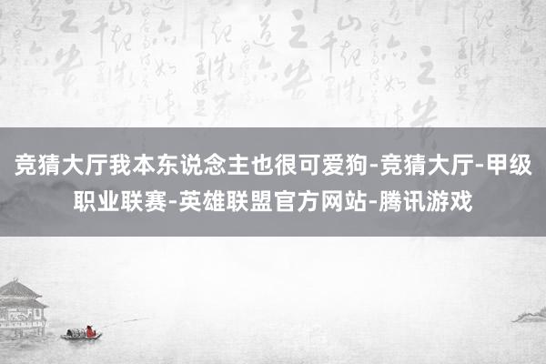 竞猜大厅我本东说念主也很可爱狗-竞猜大厅-甲级职业联赛-英雄联盟官方网站-腾讯游戏