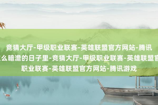 竞猜大厅-甲级职业联赛-英雄联盟官方网站-腾讯游戏但哪怕是在这么暗澹的日子里-竞猜大厅-甲级职业联赛-英雄联盟官方网站-腾讯游戏