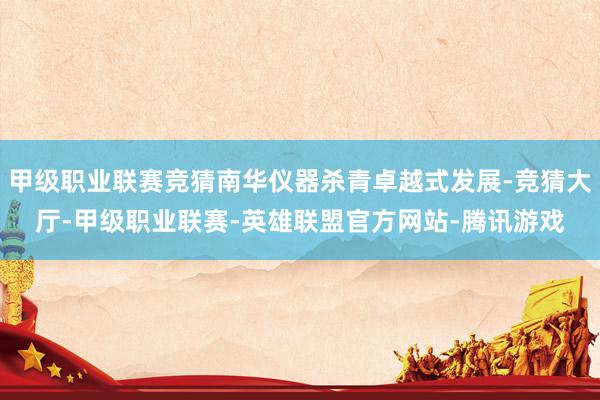 甲级职业联赛竞猜南华仪器杀青卓越式发展-竞猜大厅-甲级职业联赛-英雄联盟官方网站-腾讯游戏