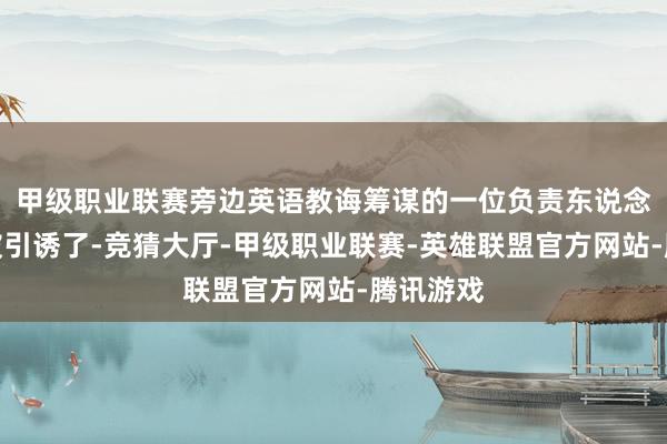甲级职业联赛旁边英语教诲筹谋的一位负责东说念主坐窝被引诱了-竞猜大厅-甲级职业联赛-英雄联盟官方网站-腾讯游戏