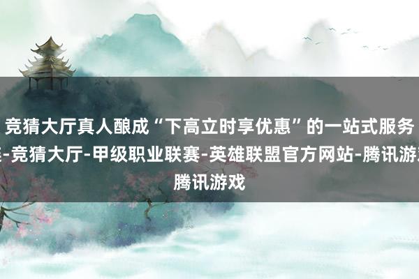 竞猜大厅真人酿成“下高立时享优惠”的一站式服务链-竞猜大厅-甲级职业联赛-英雄联盟官方网站-腾讯游戏