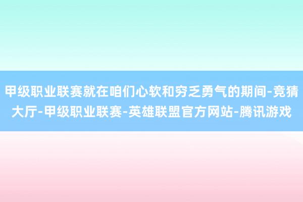 甲级职业联赛就在咱们心软和穷乏勇气的期间-竞猜大厅-甲级职业联赛-英雄联盟官方网站-腾讯游戏