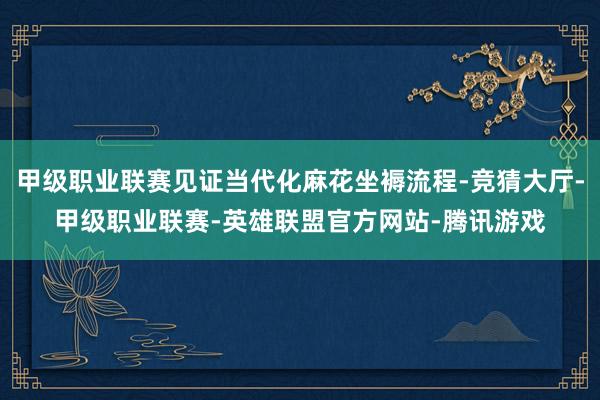 甲级职业联赛见证当代化麻花坐褥流程-竞猜大厅-甲级职业联赛-英雄联盟官方网站-腾讯游戏