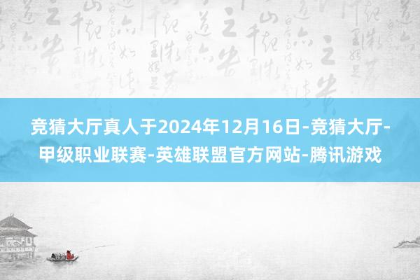 竞猜大厅真人于2024年12月16日-竞猜大厅-甲级职业联赛-英雄联盟官方网站-腾讯游戏