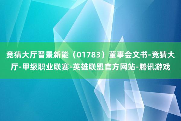 竞猜大厅晋景新能（01783）董事会文书-竞猜大厅-甲级职业联赛-英雄联盟官方网站-腾讯游戏
