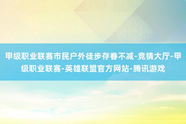 甲级职业联赛市民户外徒步存眷不减-竞猜大厅-甲级职业联赛-英雄联盟官方网站-腾讯游戏