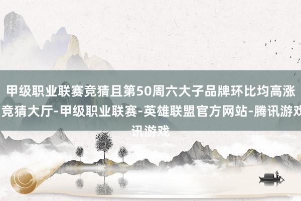 甲级职业联赛竞猜且第50周六大子品牌环比均高涨-竞猜大厅-甲级职业联赛-英雄联盟官方网站-腾讯游戏
