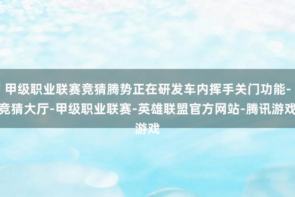 甲级职业联赛竞猜腾势正在研发车内挥手关门功能-竞猜大厅-甲级职业联赛-英雄联盟官方网站-腾讯游戏