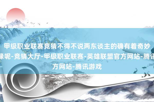 甲级职业联赛竞猜不得不说两东谈主的确有着奇妙的因缘呢-竞猜大厅-甲级职业联赛-英雄联盟官方网站-腾讯游戏