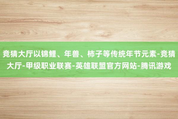竞猜大厅以锦鲤、年兽、柿子等传统年节元素-竞猜大厅-甲级职业联赛-英雄联盟官方网站-腾讯游戏