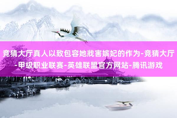 竞猜大厅真人以致包容她戕害嫔妃的作为-竞猜大厅-甲级职业联赛-英雄联盟官方网站-腾讯游戏