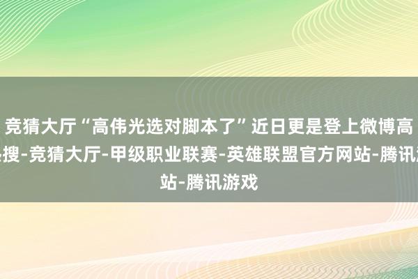 竞猜大厅“高伟光选对脚本了”近日更是登上微博高位热搜-竞猜大厅-甲级职业联赛-英雄联盟官方网站-腾讯游戏