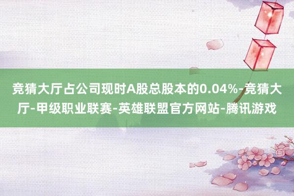 竞猜大厅占公司现时A股总股本的0.04%-竞猜大厅-甲级职业联赛-英雄联盟官方网站-腾讯游戏