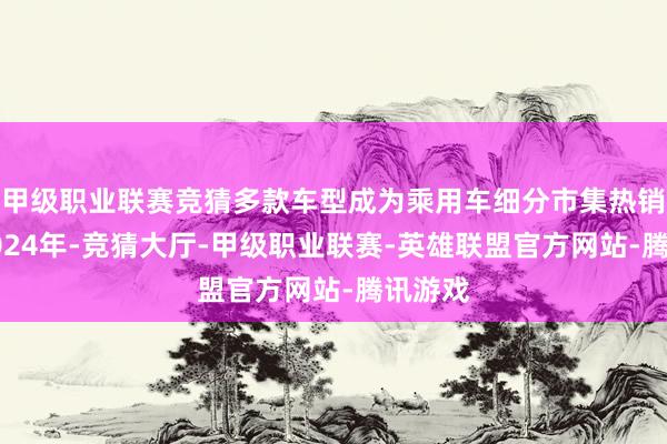 甲级职业联赛竞猜多款车型成为乘用车细分市集热销产物2024年-竞猜大厅-甲级职业联赛-英雄联盟官方网站-腾讯游戏