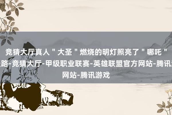 竞猜大厅真人＂大圣＂燃烧的明灯照亮了＂哪吒＂的谈路-竞猜大厅-甲级职业联赛-英雄联盟官方网站-腾讯游戏