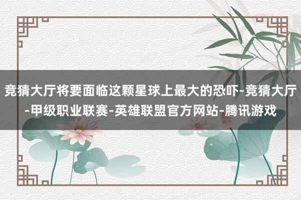 竞猜大厅将要面临这颗星球上最大的恐吓-竞猜大厅-甲级职业联赛-英雄联盟官方网站-腾讯游戏
