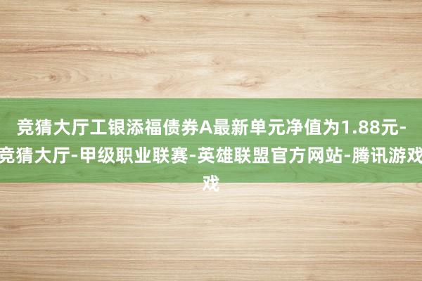 竞猜大厅工银添福债券A最新单元净值为1.88元-竞猜大厅-甲级职业联赛-英雄联盟官方网站-腾讯游戏