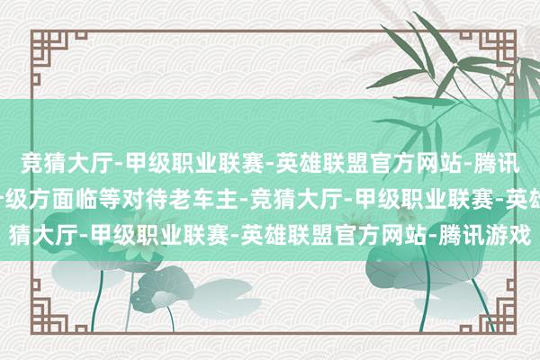 竞猜大厅-甲级职业联赛-英雄联盟官方网站-腾讯游戏他们条件在OTA升级方面临等对待老车主-竞猜大厅-甲级职业联赛-英雄联盟官方网站-腾讯游戏