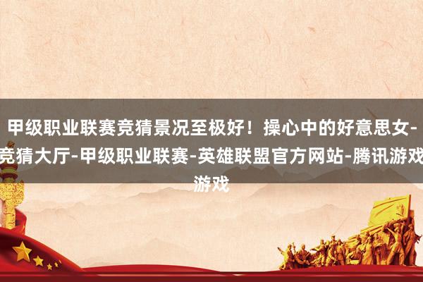 甲级职业联赛竞猜景况至极好！操心中的好意思女-竞猜大厅-甲级职业联赛-英雄联盟官方网站-腾讯游戏