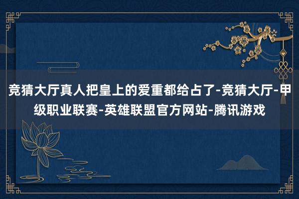 竞猜大厅真人把皇上的爱重都给占了-竞猜大厅-甲级职业联赛-英雄联盟官方网站-腾讯游戏