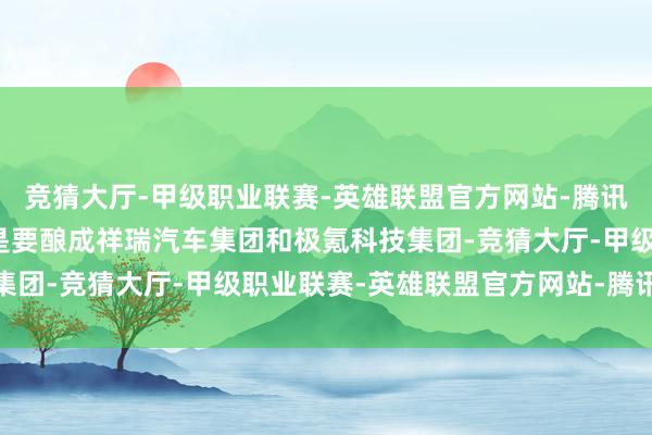 竞猜大厅-甲级职业联赛-英雄联盟官方网站-腾讯游戏整合的中枢主义即是要酿成祥瑞汽车集团和极氪科技集团-竞猜大厅-甲级职业联赛-英雄联盟官方网站-腾讯游戏
