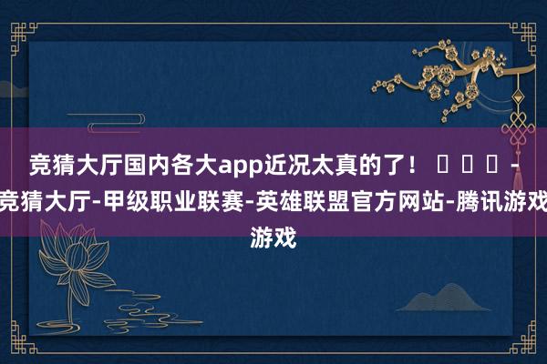 竞猜大厅国内各大app近况太真的了！ ​​​-竞猜大厅-甲级职业联赛-英雄联盟官方网站-腾讯游戏